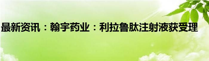 最新资讯：翰宇药业：利拉鲁肽注射液获受理