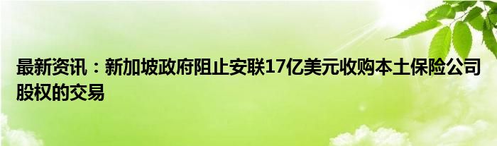 最新资讯：新加坡政府阻止安联17亿美元收购本土保险公司股权的交易