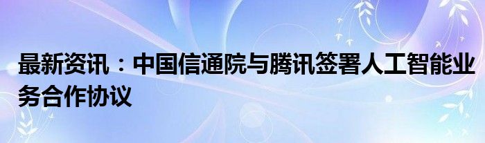 最新资讯：中国信通院与腾讯签署人工智能业务合作协议