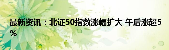 最新资讯：北证50指数涨幅扩大 午后涨超5%