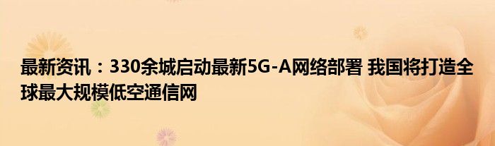 最新资讯：330余城启动最新5G-A网络部署 我国将打造全球最大规模低空通信网