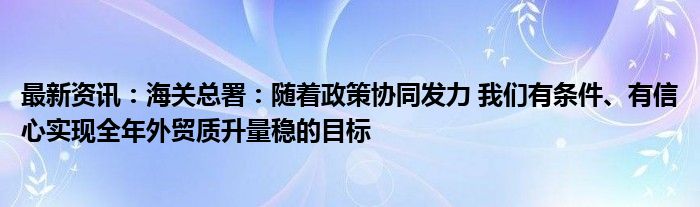 最新资讯：海关总署：随着政策协同发力 我们有条件、有信心实现全年外贸质升量稳的目标