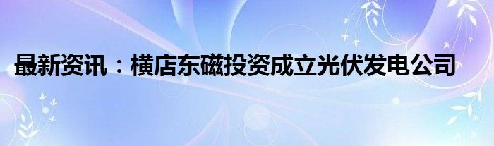 最新资讯：横店东磁投资成立光伏发电公司