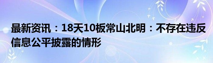 最新资讯：18天10板常山北明：不存在违反信息公平披露的情形