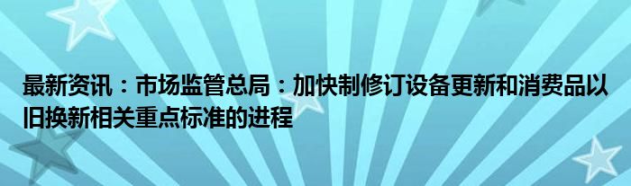 最新资讯：市场监管总局：加快制修订设备更新和消费品以旧换新相关重点标准的进程