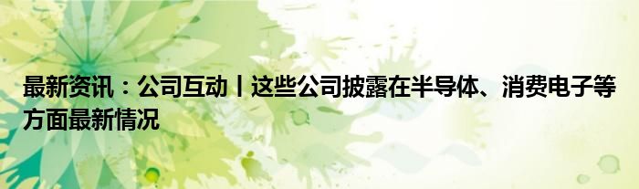 最新资讯：公司互动丨这些公司披露在半导体、消费电子等方面最新情况