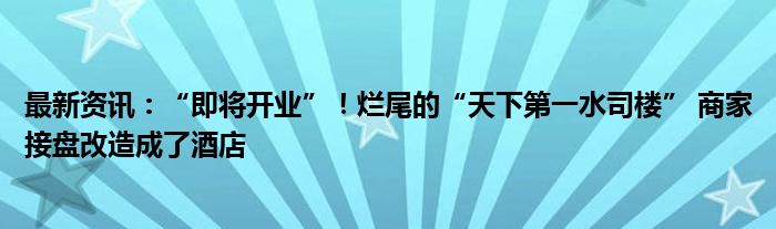 最新资讯：“即将开业”！烂尾的“天下第一水司楼” 商家接盘改造成了酒店