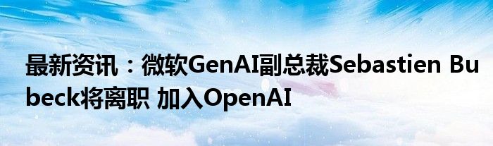 最新资讯：微软GenAI副总裁Sebastien Bubeck将离职 加入OpenAI