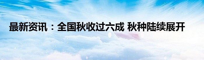 最新资讯：全国秋收过六成 秋种陆续展开