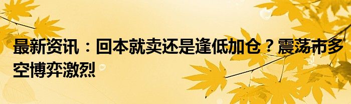 最新资讯：回本就卖还是逢低加仓？震荡市多空博弈激烈