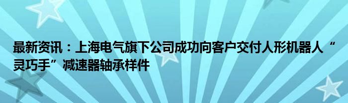 最新资讯：上海电气旗下公司成功向客户交付人形机器人“灵巧手”减速器轴承样件