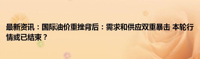 最新资讯：国际油价重挫背后：需求和供应双重暴击 本轮行情或已结束？