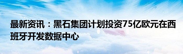 最新资讯：黑石集团计划投资75亿欧元在西班牙开发数据中心