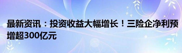 最新资讯：投资收益大幅增长！三险企净利预增超300亿元