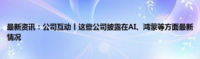 最新资讯：公司互动丨这些公司披露在AI、鸿蒙等方面最新情况