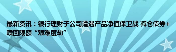 最新资讯：银行理财子公司遭遇产品净值保卫战 减仓债券+赎回限额“艰难度劫”