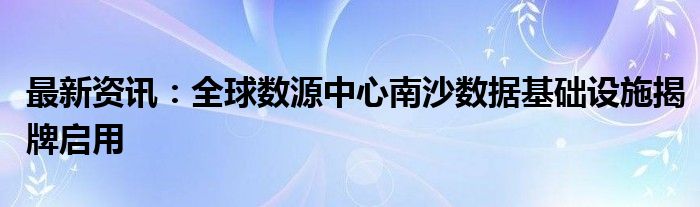 最新资讯：全球数源中心南沙数据基础设施揭牌启用